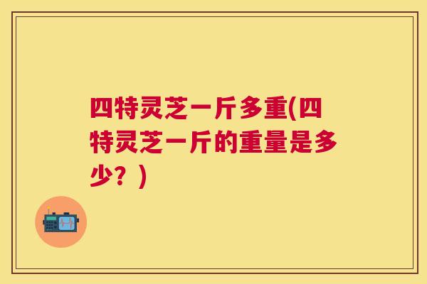 四特灵芝一斤多重(四特灵芝一斤的重量是多少?) 四特灵芝一斤多重(四特灵芝一斤的重量是多少?)