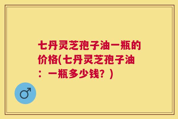 七丹灵芝孢子油一瓶的价格(七丹灵芝孢子油:一瓶多少钱?) 七丹灵芝孢子油一瓶的价格(七丹灵芝孢子油:一瓶多少钱?)