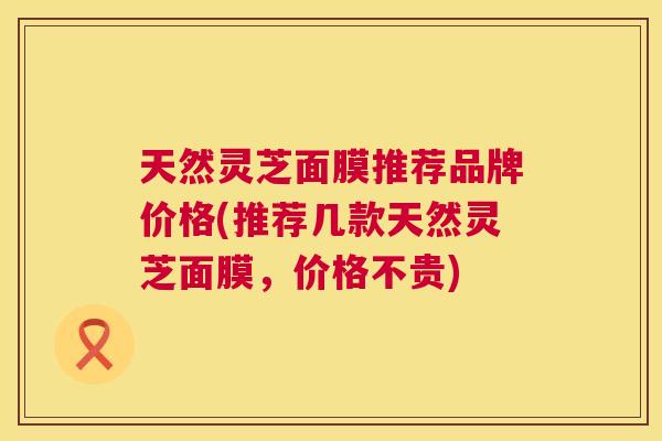 天然灵芝面膜推荐品牌价格(推荐几款天然灵芝面膜，价格不贵)