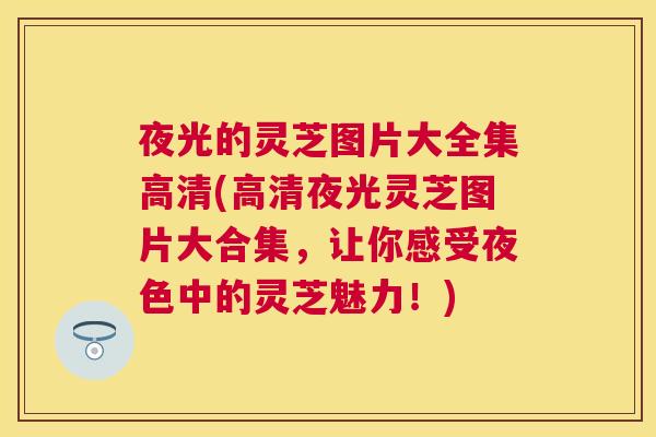 夜光的灵芝图片大全集高清(高清夜光灵芝图片大合集，让你感受夜色中的灵芝魅力！)