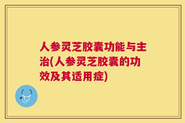 人参灵芝胶囊功能与主(人参灵芝胶囊的功效及其适用症) 人参灵芝胶囊功能与主(人参灵芝胶囊的功效及其适用症)