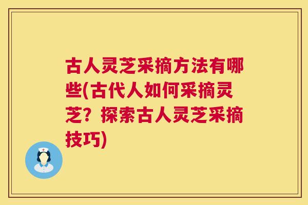 古人灵芝采摘方法有哪些(古代人如何采摘灵芝？探索古人灵芝采摘技巧)