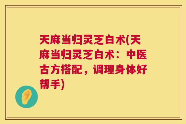 天麻当归灵芝白术(天麻当归灵芝白术:中医古方搭配,调理身体好帮手) 天麻当归灵芝白术(天麻当归灵芝白术:中医古方搭配,调理身体好帮手)