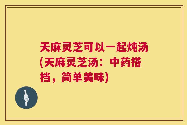 天麻灵芝可以一起炖汤(天麻灵芝汤：搭档，简单美味)