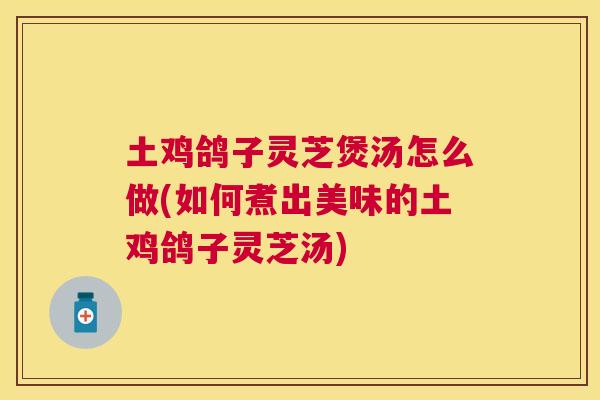 土鸡鸽子灵芝煲汤怎么做(如何煮出美味的土鸡鸽子灵芝汤)
