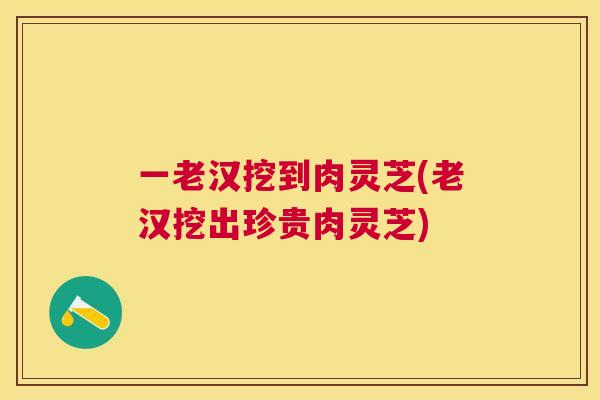 一老汉挖到肉灵芝(老汉挖出珍贵肉灵芝)