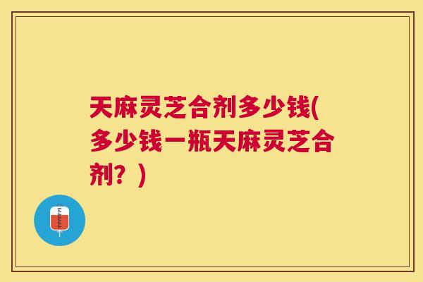 天麻灵芝合剂多少钱(多少钱一瓶天麻灵芝合剂？)