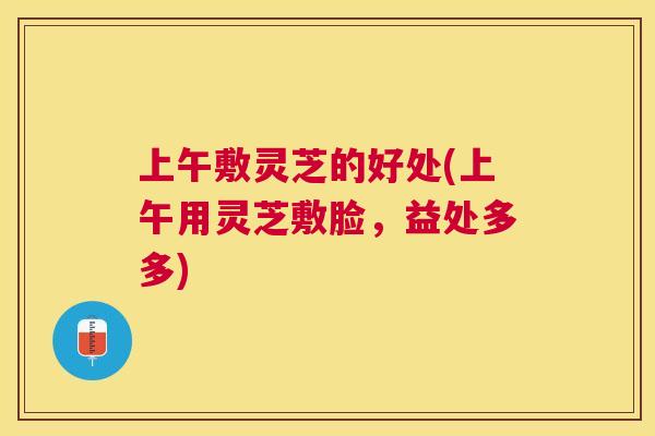 上午敷灵芝的好处(上午用灵芝敷脸,益处多多) 上午敷灵芝的好处(上午用灵芝敷脸,益处多多)