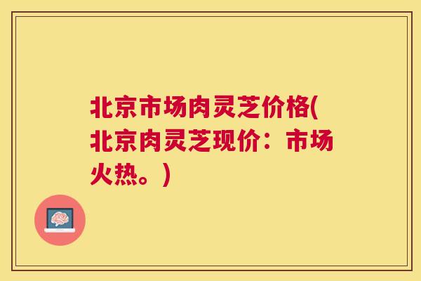 北京市场肉灵芝价格(北京肉灵芝现价:市场火热。) 北京市场肉灵芝价格(北京肉灵芝现价:市场火热。)