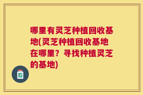 哪里有灵芝种植回收基地(灵芝种植回收基地在哪里？寻找种植灵芝的基地)