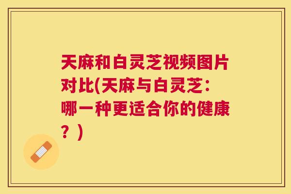 天麻和白灵芝视频图片对比(天麻与白灵芝：哪一种更适合你的健康？)