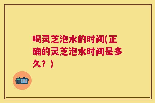 喝灵芝泡水的时间(正确的灵芝泡水时间是多久?) 喝灵芝泡水的时间(正确的灵芝泡水时间是多久?)