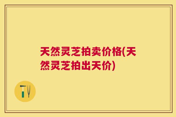 天然灵芝拍卖价格(天然灵芝拍出天价) 天然灵芝拍卖价格(天然灵芝拍出天价)
