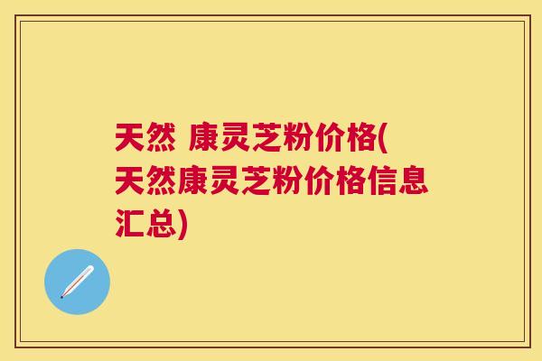 天然 康灵芝粉价格(天然康灵芝粉价格信息汇总)