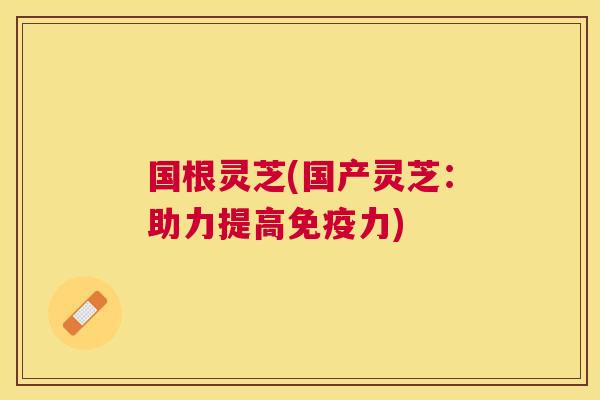 国根灵芝(国产灵芝：助力提高免疫力)