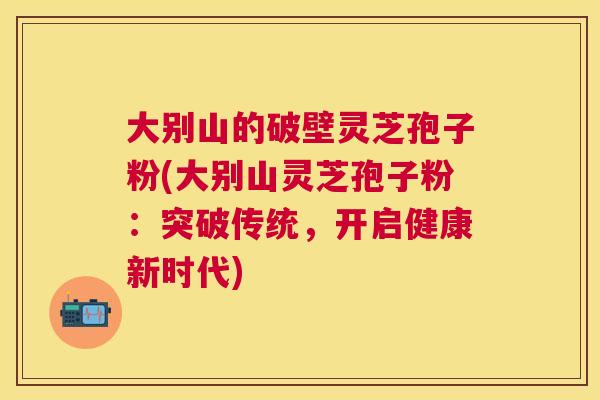 大别山的破壁灵芝孢子粉(大别山灵芝孢子粉:突破传统,开启健康新时代) 大别山的破壁灵芝孢子粉(大别山灵芝孢子粉:突破传统,开启健康新时代)