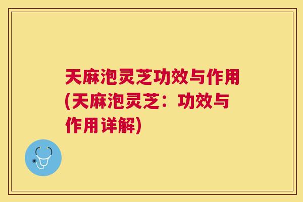 天麻泡灵芝功效与作用(天麻泡灵芝：功效与作用详解)