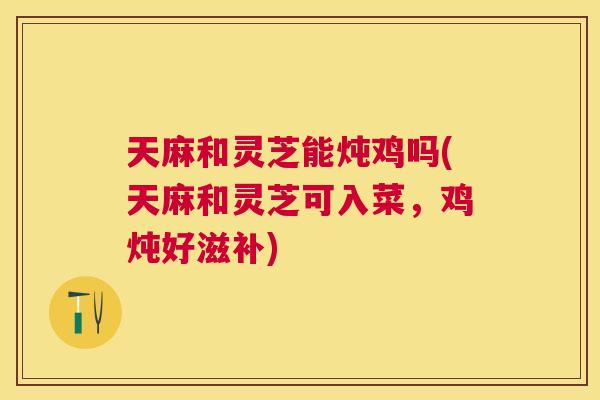 天麻和灵芝能炖鸡吗(天麻和灵芝可入菜，鸡炖好滋补)