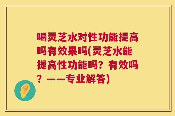 喝灵芝水对性功能提高吗有效果吗(灵芝水能提高性功能吗？有效吗？——专业解答)