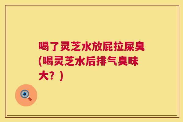 喝了灵芝水放屁拉屎臭(喝灵芝水后排气臭味大?) 喝了灵芝水放屁拉屎臭(喝灵芝水后排气臭味大?)