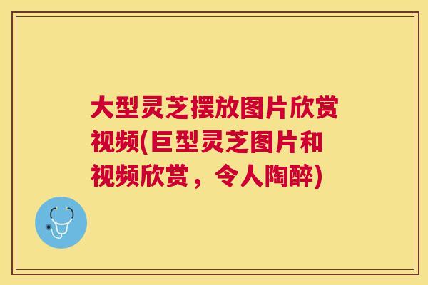 大型灵芝摆放图片欣赏视频(巨型灵芝图片和视频欣赏，令人陶醉)