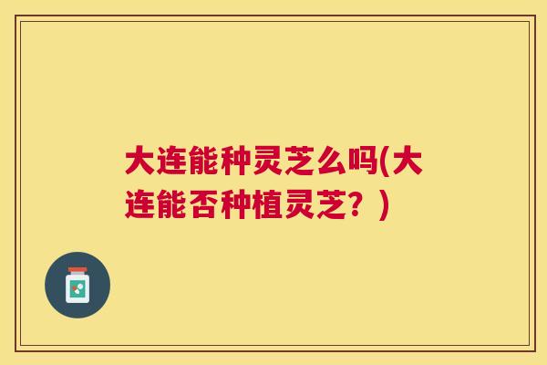 大连能种灵芝么吗(大连能否种植灵芝？)