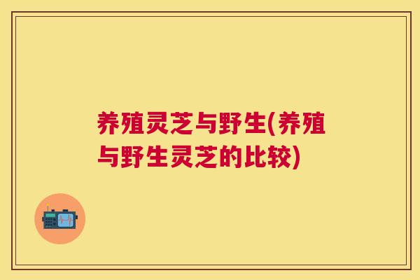 养殖灵芝与野生(养殖与野生灵芝的比较)