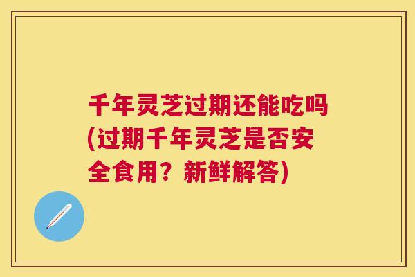 千年灵芝过期还能吃吗(过期千年灵芝是否安全食用?新鲜解答) 千年灵芝过期还能吃吗(过期千年灵芝是否安全食用?新鲜解答)