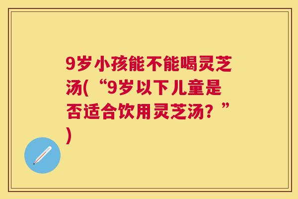 9岁小孩能不能喝灵芝汤(“9岁以下儿童是否适合饮用灵芝汤?”) 9岁小孩能不能喝灵芝汤(“9岁以下儿童是否适合饮用灵芝汤?”)