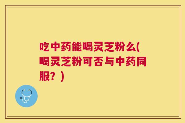 吃能喝灵芝粉么(喝灵芝粉可否与同服？)