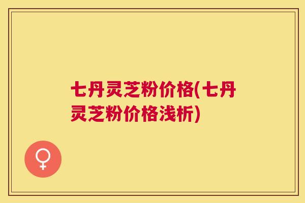七丹灵芝粉价格(七丹灵芝粉价格浅析)