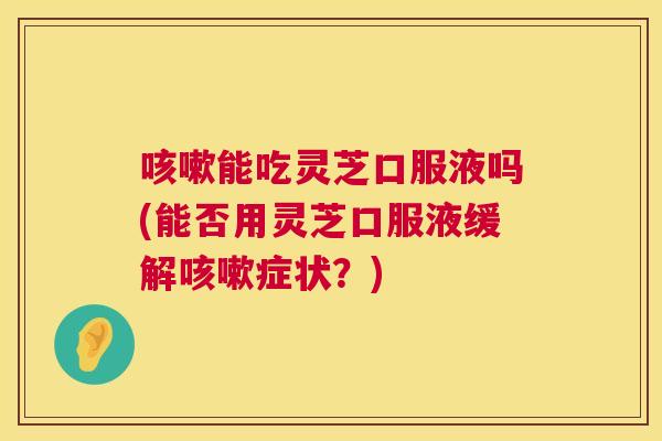 能吃灵芝口服液吗(能否用灵芝口服液缓解症状？)