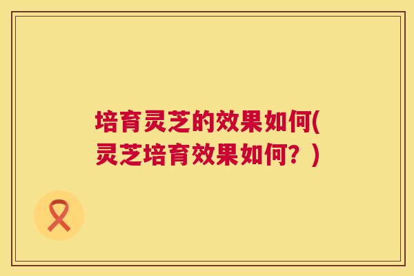培育灵芝的效果如何(灵芝培育效果如何?) 培育灵芝的效果如何(灵芝培育效果如何?)
