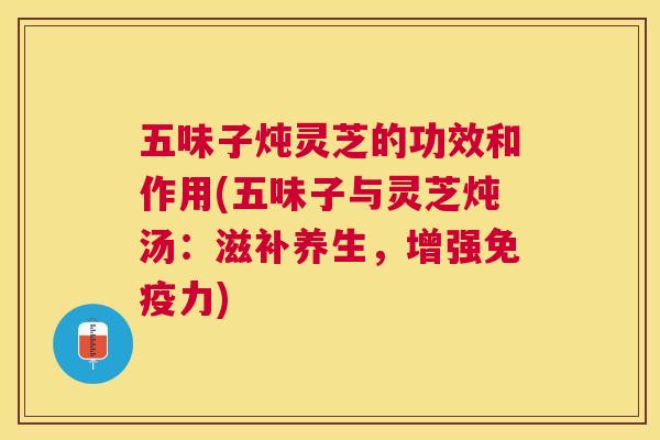五味子炖灵芝的功效和作用(五味子与灵芝炖汤:滋补养生,增强免疫力) 五味子炖灵芝的功效和作用(五味子与灵芝炖汤:滋补养生,增强免疫力)