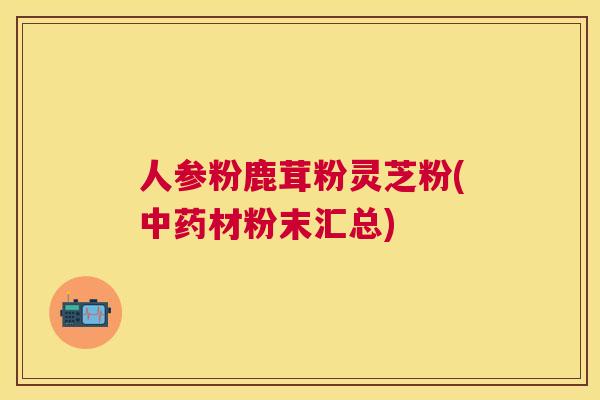 人参粉鹿茸粉灵芝粉(材粉末汇总)