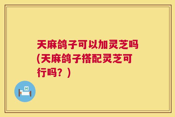 天麻鸽子可以加灵芝吗(天麻鸽子搭配灵芝可行吗？)