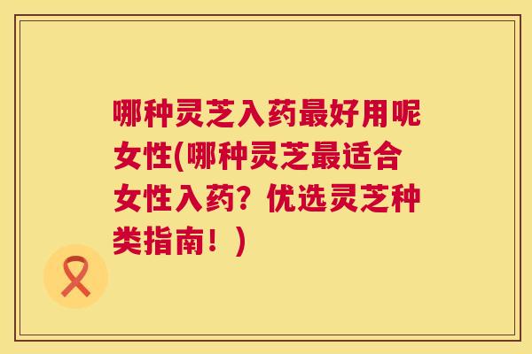 哪种灵芝入药好用呢女性(哪种灵芝适合女性入药?优选灵芝种类指南!) 哪种灵芝入药好用呢女性(哪种灵芝适合女性入药?优选灵芝种类指南!)