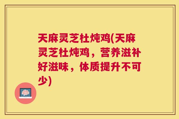 天麻灵芝杜炖鸡(天麻灵芝杜炖鸡，营养滋补好滋味，体质提升不可少)