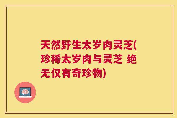 天然野生太岁肉灵芝(珍稀太岁肉与灵芝 绝无仅有奇珍物) 天然野生太岁肉灵芝(珍稀太岁肉与灵芝 绝无仅有奇珍物)