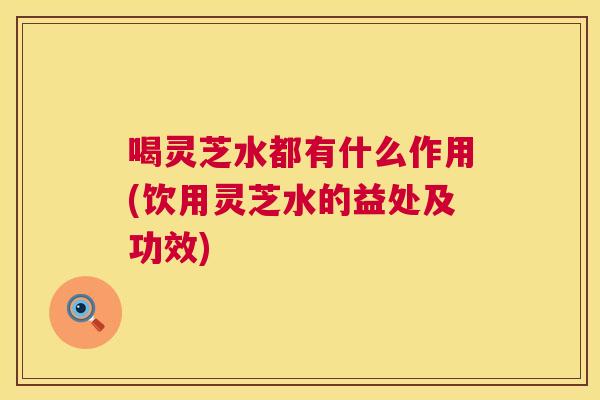 喝灵芝水都有什么作用(饮用灵芝水的益处及功效) 喝灵芝水都有什么作用(饮用灵芝水的益处及功效)