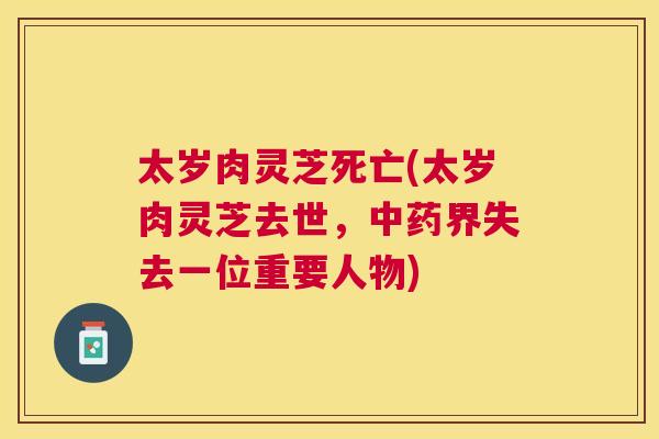 太岁肉灵芝死亡(太岁肉灵芝去世，界失去一位重要人物)