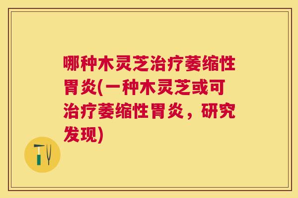 哪种木灵芝萎缩性(一种木灵芝或可萎缩性,研究发现) 哪种木灵芝萎缩性(一种木灵芝或可萎缩性,研究发现)