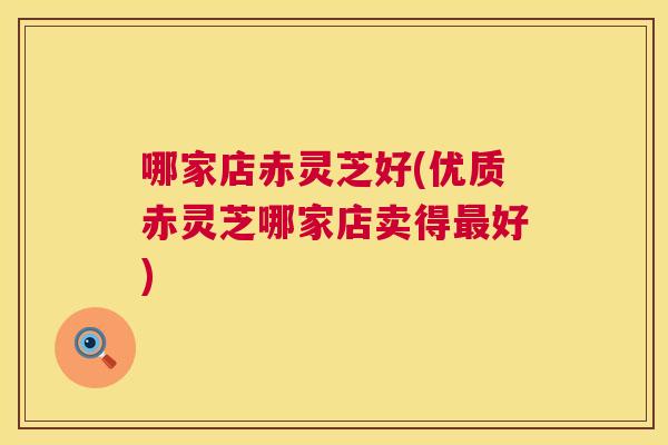 哪家店赤灵芝好(优质赤灵芝哪家店卖得好)