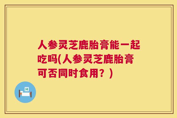 人参灵芝鹿胎膏能一起吃吗(人参灵芝鹿胎膏可否同时食用?) 人参灵芝鹿胎膏能一起吃吗(人参灵芝鹿胎膏可否同时食用?)