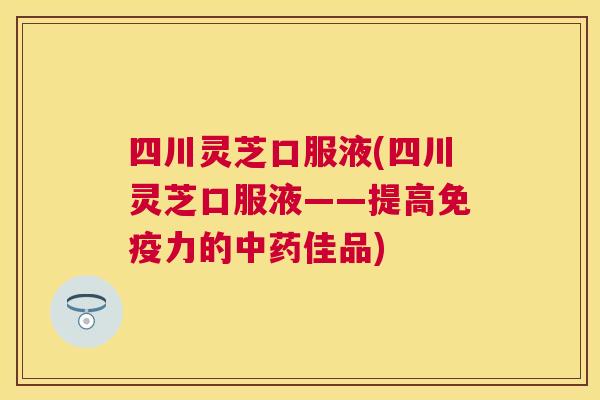 四川灵芝口服液(四川灵芝口服液——提高免疫力的佳品) 四川灵芝口服液(四川灵芝口服液——提高免疫力的佳品)