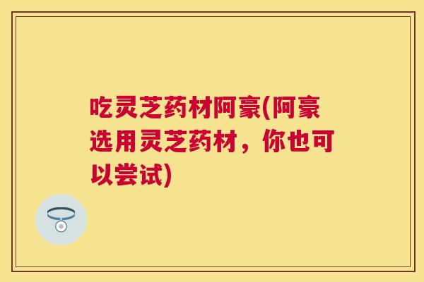 吃灵芝药材阿豪(阿豪选用灵芝药材,你也可以尝试) 吃灵芝药材阿豪(阿豪选用灵芝药材,你也可以尝试)