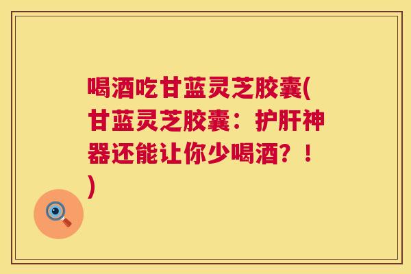 喝酒吃甘蓝灵芝胶囊(甘蓝灵芝胶囊：神器还能让你少喝酒？！)