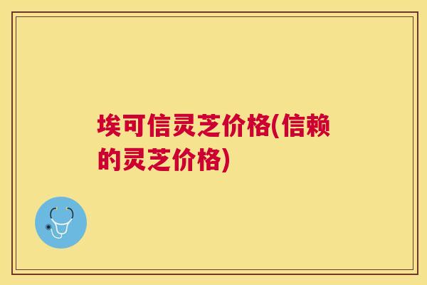 埃可信灵芝价格(信赖的灵芝价格) 埃可信灵芝价格(信赖的灵芝价格)