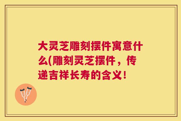 大灵芝雕刻摆件寓意什么(雕刻灵芝摆件，传递吉祥长寿的含义！