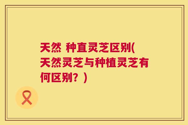 天然 种直灵芝区别(天然灵芝与种植灵芝有何区别?) 天然 种直灵芝区别(天然灵芝与种植灵芝有何区别?)